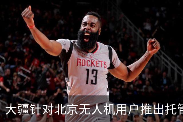 大疆针对北京无人机用户推出托管服务，每次托管服务收费199元