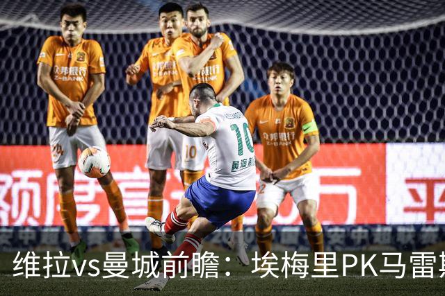 维拉vs曼城前瞻：埃梅里PK马雷斯卡，哈兰德脚头正热，渴望8连胜