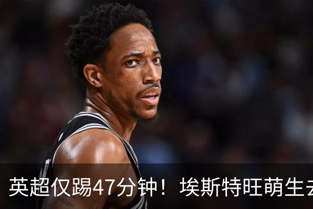 英超仅踢47分钟！埃斯特旺萌生去意，巴黎成潜在下家