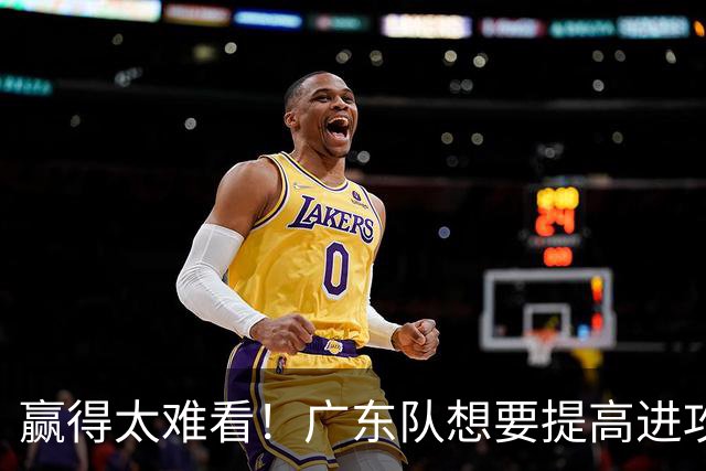 赢得太难看！广东队想要提高进攻效率 必须裁掉3人重用1人少用1人