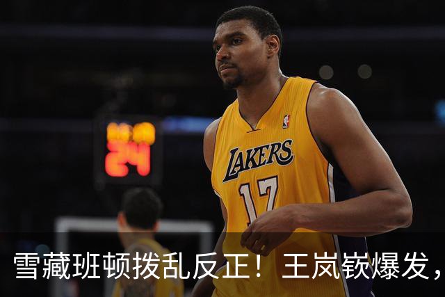 雪藏班顿拨乱反正！王岚嵚爆发，山东逆转广东重回正轨